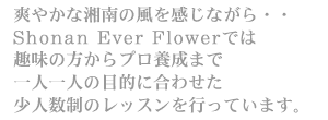 爽やかな湘南の風を感じながら・・Shonan Ever Flowerでは趣味の方からプロ養成まで、一人一人の目的に合わせた少人数制のレッスンを行っています。